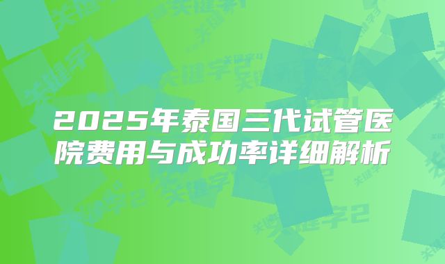 2025年泰国三代试管医院费用与成功率详细解析