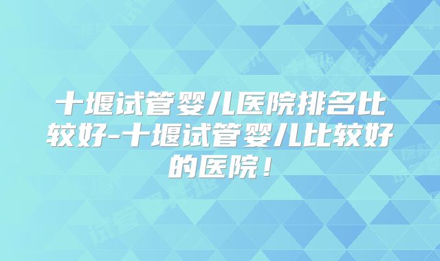 十堰试管婴儿医院排名比较好-十堰试管婴儿比较好的医院!