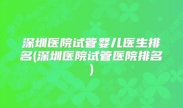 深圳医院试管婴儿医生排名(深圳医院试管医院排名)