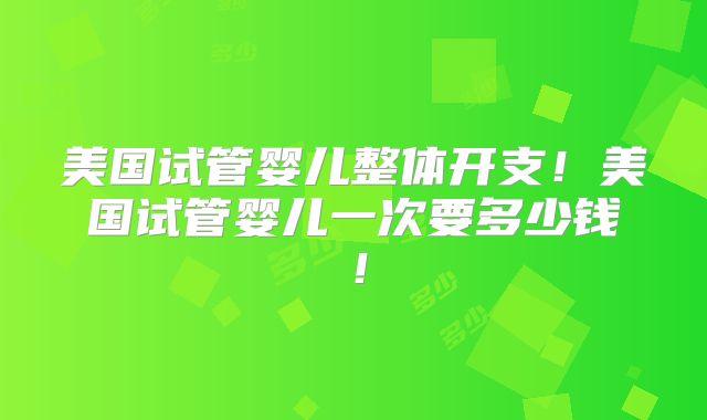 美国试管婴儿整体开支！美国试管婴儿一次要多少钱！