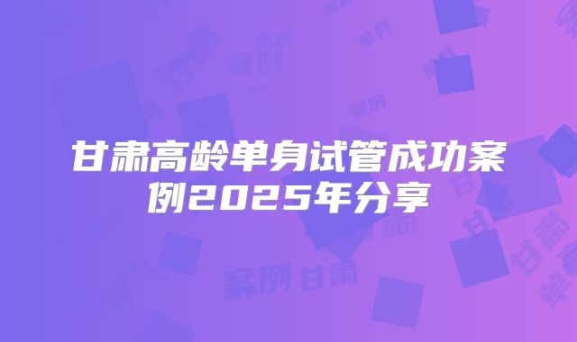 甘肃高龄单身试管成功案例2025年分享