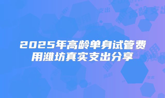 2025年高龄单身试管费用潍坊真实支出分享
