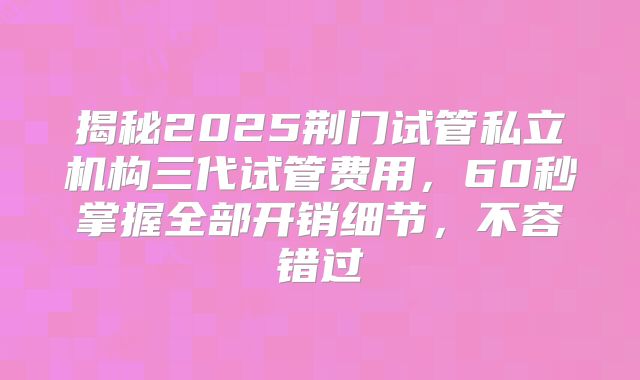 揭秘2025荆门试管私立机构三代试管费用，60秒掌握全部开销细节，不容错过