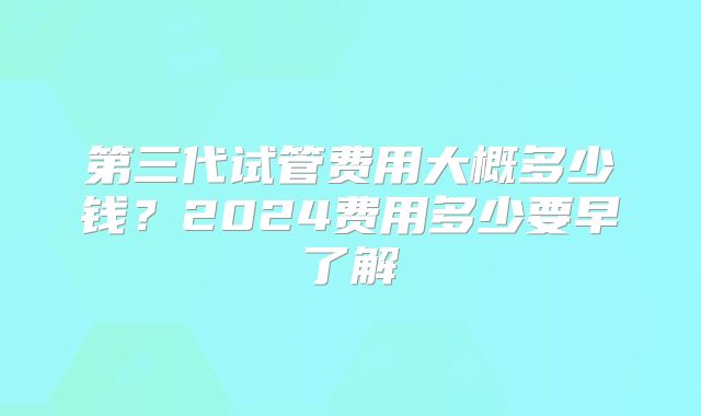 第三代试管费用大概多少钱？2024费用多少要早了解