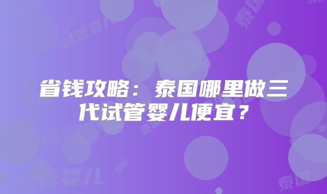 省钱攻略:泰国哪里做三代试管婴儿便宜?