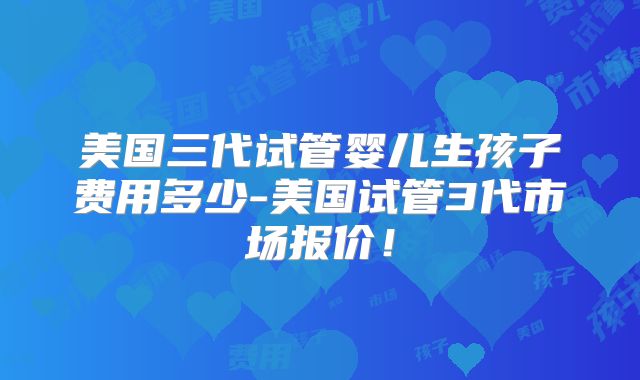 美国三代试管婴儿生孩子费用多少-美国试管3代市场报价！