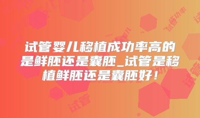 试管婴儿移植成功率高的是鲜胚还是囊胚_试管是移植鲜胚还是囊胚好！