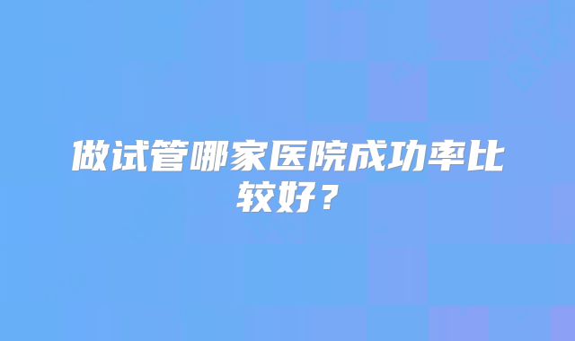 做试管哪家医院成功率比较好？
