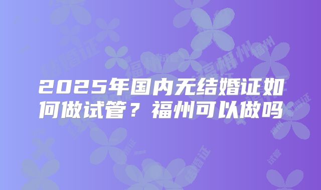2025年国内无结婚证如何做试管？福州可以做吗