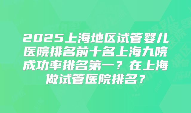 2025上海地区试管婴儿医院排名前十名上海九院成功率排名第一？在上海做试管医院排名？