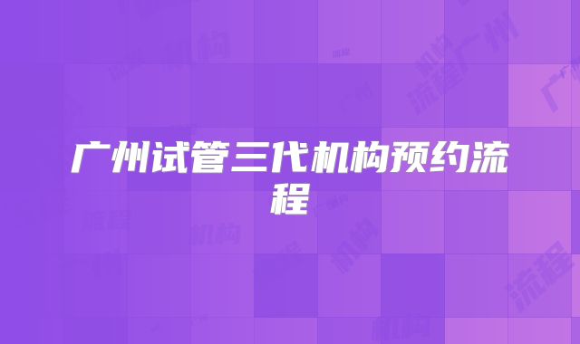 广州试管三代机构预约流程