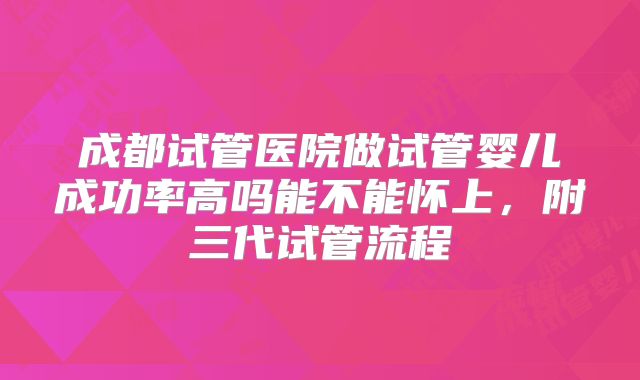 成都试管医院做试管婴儿成功率高吗能不能怀上，附三代试管流程