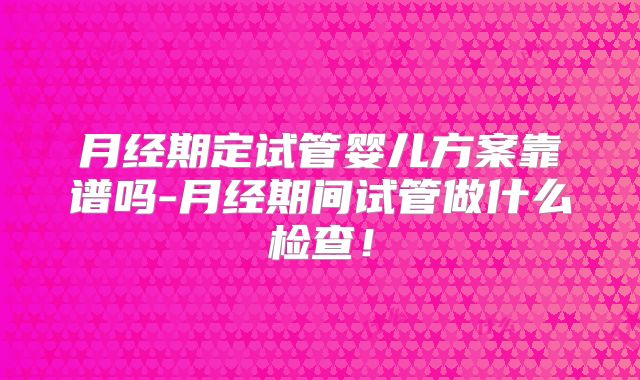 月经期定试管婴儿方案靠谱吗-月经期间试管做什么检查！