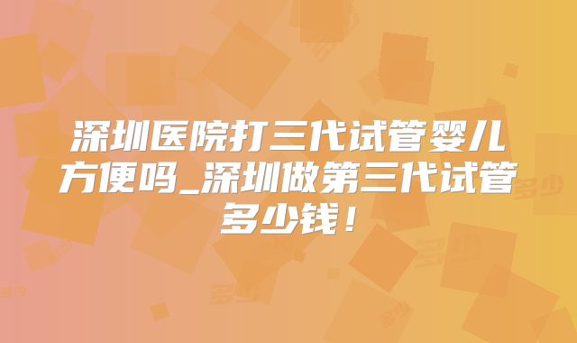 深圳医院打三代试管婴儿方便吗_深圳做第三代试管多少钱！