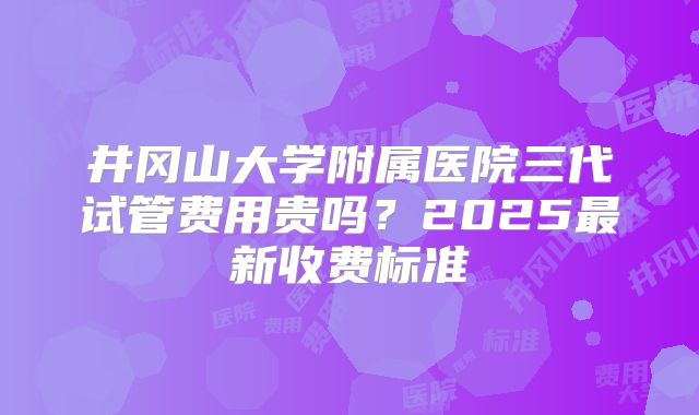 井冈山大学附属医院三代试管费用贵吗？2025最新收费标准