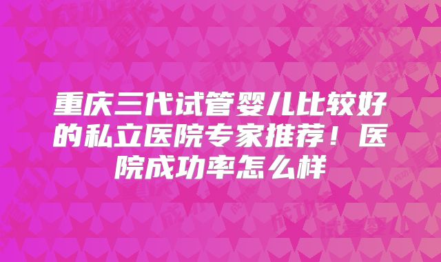 重庆三代试管婴儿比较好的私立医院专家推荐！医院成功率怎么样