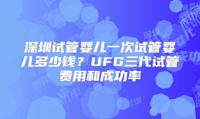 深圳试管婴儿一次试管婴儿多少钱？UFG三代试管费用和成功率