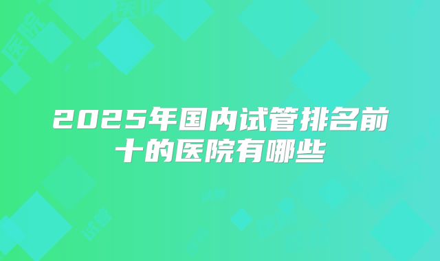 2025年国内试管排名前十的医院有哪些