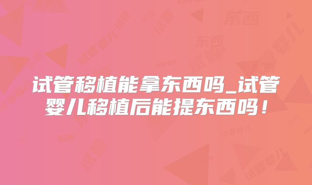 试管移植能拿东西吗_试管婴儿移植后能提东西吗！