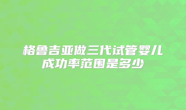 格鲁吉亚做三代试管婴儿成功率范围是多少