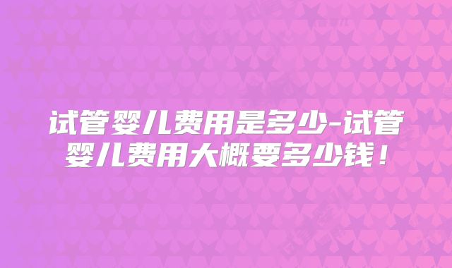试管婴儿费用是多少-试管婴儿费用大概要多少钱！