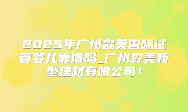 2025年广州森美国际试管婴儿靠谱吗_广州森美新型建材有限公司！