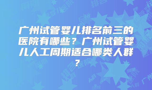 广州试管婴儿排名前三的医院有哪些？广州试管婴儿人工周期适合哪类人群？