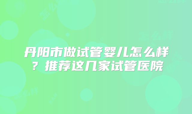 丹阳市做试管婴儿怎么样？推荐这几家试管医院