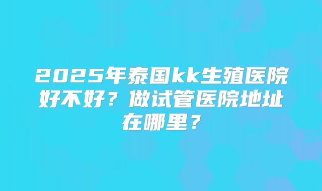 2025年泰国kk生殖医院好不好？做试管医院地址在哪里？