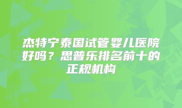 杰特宁泰国试管婴儿医院好吗?思普乐排名前十的正规机构