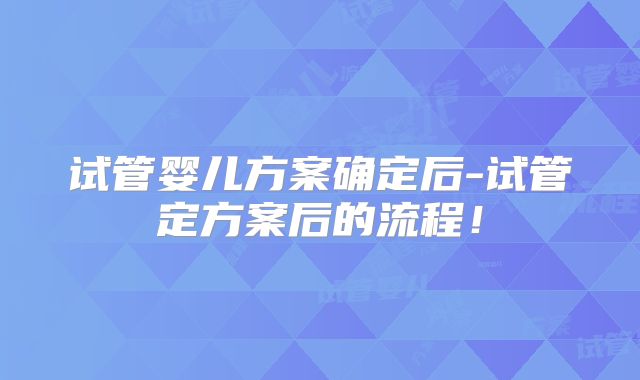 试管婴儿方案确定后-试管定方案后的流程！