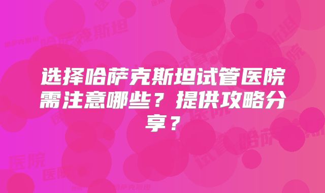 选择哈萨克斯坦试管医院需注意哪些？提供攻略分享？