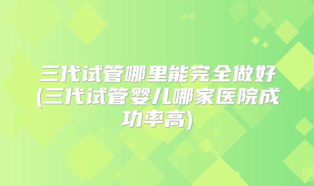 三代试管哪里能完全做好(三代试管婴儿哪家医院成功率高)