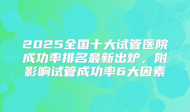 2025全国十大试管医院成功率排名最新出炉,附影响试管成功率6大因素