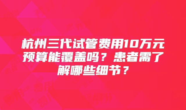 杭州三代试管费用10万元预算能覆盖吗？患者需了解哪些细节？