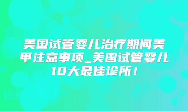 美国试管婴儿治疗期间美甲注意事项_美国试管婴儿10大最佳诊所！