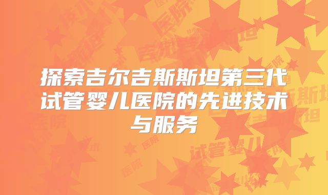 探索吉尔吉斯斯坦第三代试管婴儿医院的先进技术与服务