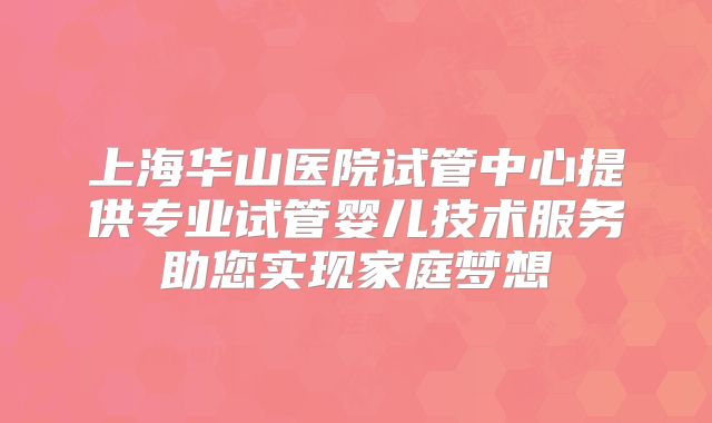 上海华山医院试管中心提供专业试管婴儿技术服务助您实现家庭梦想
