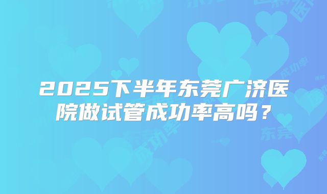 2025下半年东莞广济医院做试管成功率高吗？