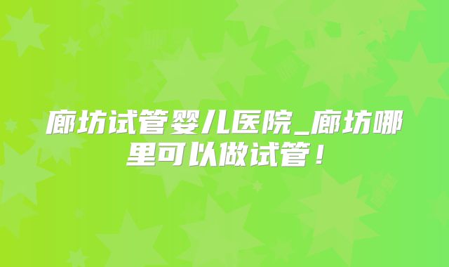 廊坊试管婴儿医院_廊坊哪里可以做试管！