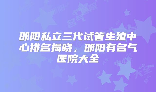 邵阳私立三代试管生殖中心排名揭晓，邵阳有名气医院大全