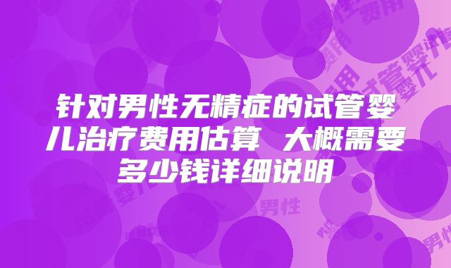 针对男性无精症的试管婴儿治疗费用估算 大概需要多少钱详细说明