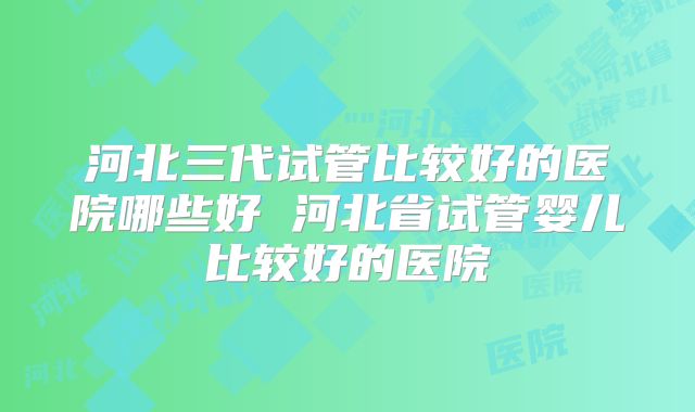 河北三代试管比较好的医院哪些好 河北省试管婴儿比较好的医院