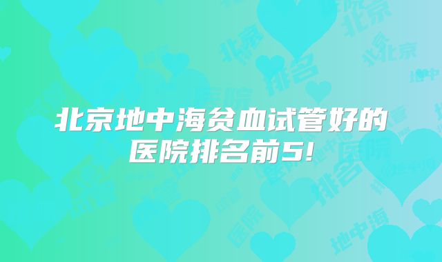 北京地中海贫血试管好的医院排名前5!
