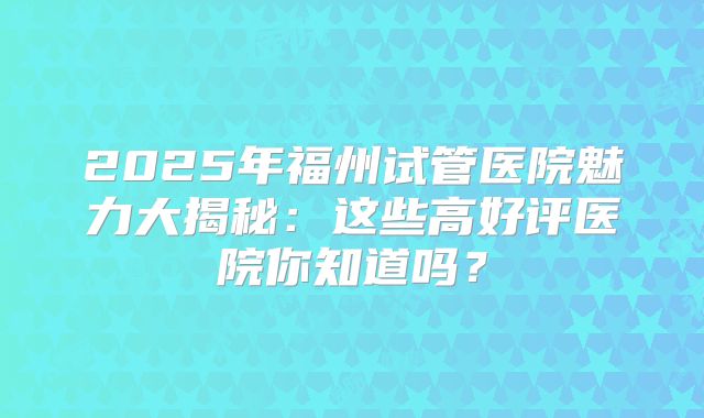 2025年福州试管医院魅力大揭秘：这些高好评医院你知道吗？