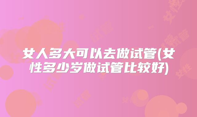 女人多大可以去做试管(女性多少岁做试管比较好)