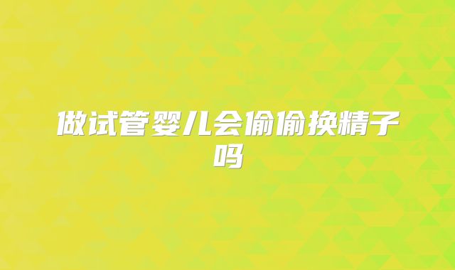 做试管婴儿会偷偷换精子吗