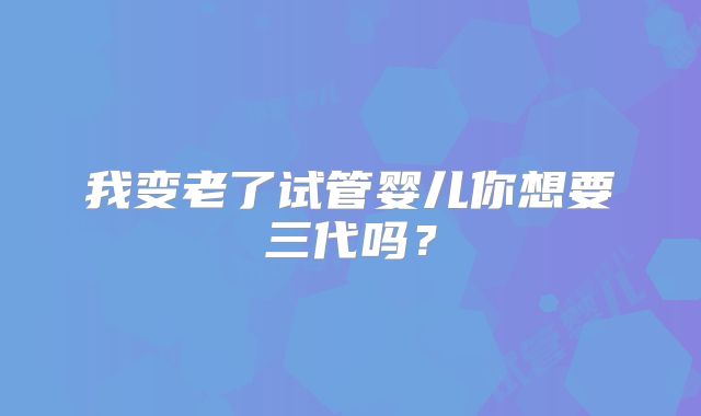 我变老了试管婴儿你想要三代吗？