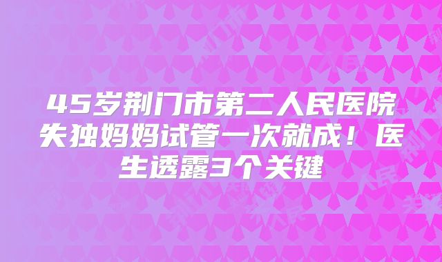 45岁荆门市第二人民医院失独妈妈试管一次就成！医生透露3个关键