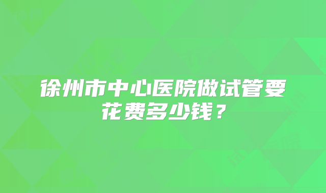 徐州市中心医院做试管要花费多少钱？